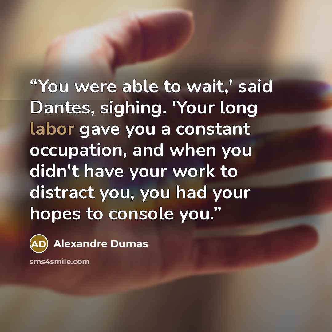 “You were able to wait,' said Dantes, sighing. 'Your long labor gave you a constant occupation, and when you didn't have your work to distract you, you had your hopes to console you.” quote by Alexandre Dumas