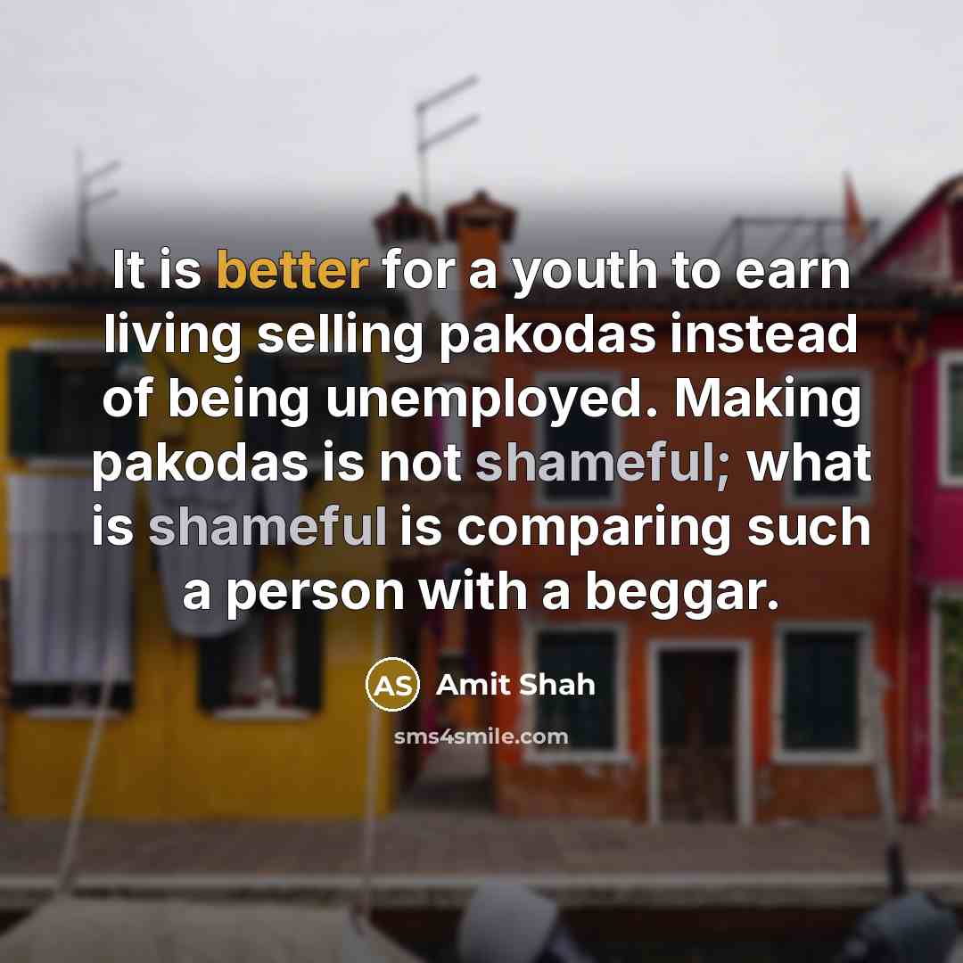 “It is better for a youth to earn living selling pakodas instead of being unemployed. Making pakodas is not shameful; what is shameful is comparing such a person with a beggar.” quote by Amit Shah