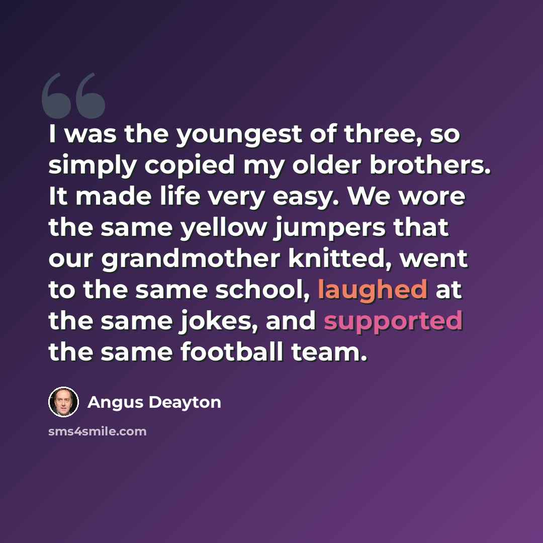 “I was the youngest of three, so simply copied my older brothers. It made life very easy. We wore the same yellow jumpers that our grandmother knitted, went to the same school, laughed at the same jokes, and supported the same football team.” quote by Angus Deayton