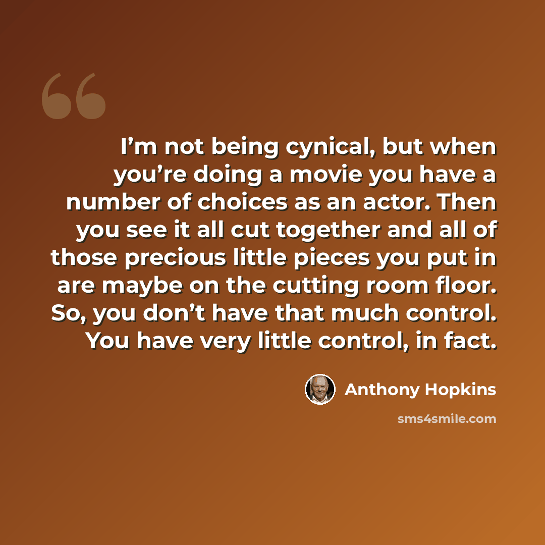 “I’m not being cynical, but when you’re doing a movie you have a number of choices as an actor. Then you see it all cut together and all of those precious little pieces you put in are maybe on the cutting room floor. So, you don’t have that much control. You have very little control, in fact.” quote by Anthony Hopkins