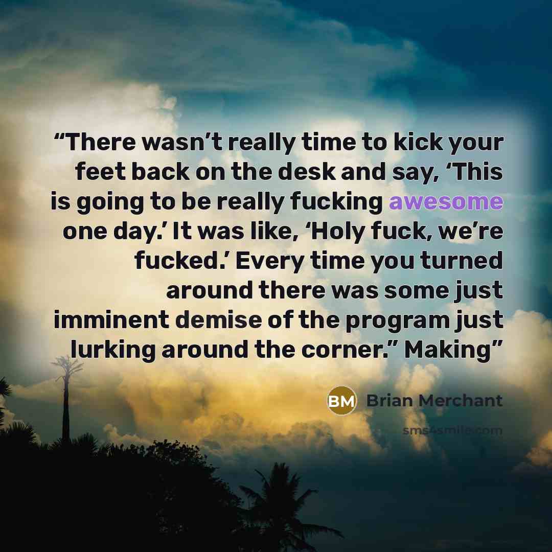 “There wasn’t really time to kick your feet back on the desk and say, ‘This is going to be really fucking awesome one day.’ It was like, ‘Holy fuck, we’re fucked.’ Every time you turned around there was some just imminent demise of the program just lurking around the corner.” Making” quote by Brian Merchant