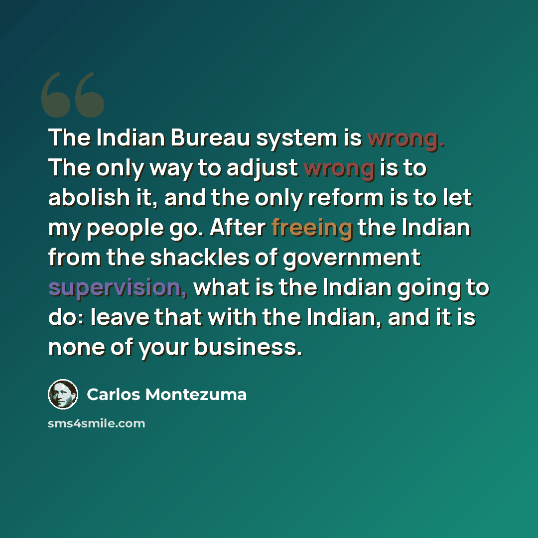 “The Indian Bureau system is wrong. The only way to adjust wrong is to abolish it, and the only reform is to let my people go. After freeing the Indian from the shackles of government supervision, what is the Indian going to do: leave that with the Indian, and it is none of your business.” quote by Carlos Montezuma