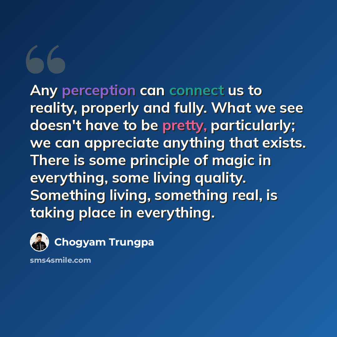 “Any perception can connect us to reality, properly and fully. What we see doesn't have to be pretty, particularly; we can appreciate anything that exists. There is some principle of magic in everything, some living quality. Something living, something real, is taking place in everything.” quote by Chogyam Trungpa