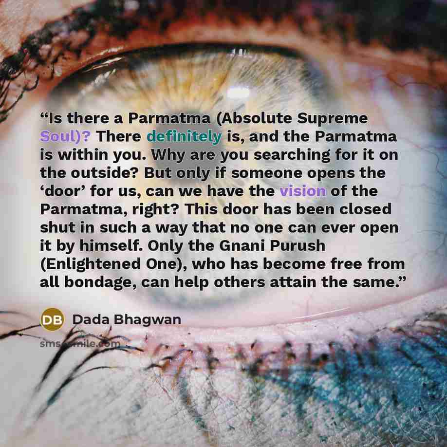 “Is there a Parmatma (Absolute Supreme Soul)? There definitely is, and the Parmatma is within you. Why are you searching for it on the outside? But only if someone opens the ‘door’ for us, can we have the vision of the Parmatma, right? This door has been closed shut in such a way that no one can…” quote by Dada Bhagwan