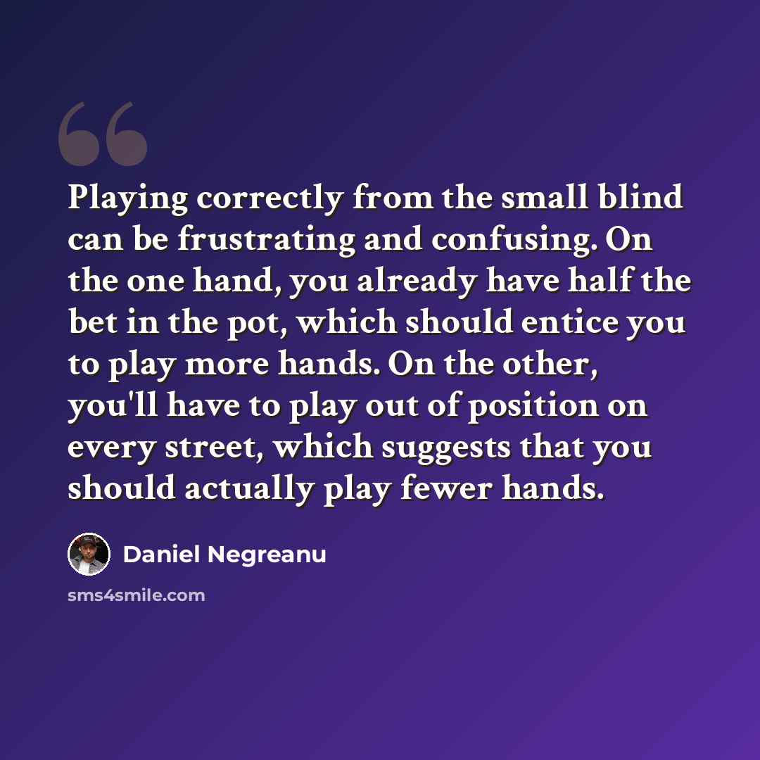 “Playing correctly from the small blind can be frustrating and confusing. On the one hand, you already have half the bet in the pot, which should entice you to play more hands. On the other, you'll have to play out of position on every street, which suggests that you should actually play fewer hands.” quote by Daniel Negreanu