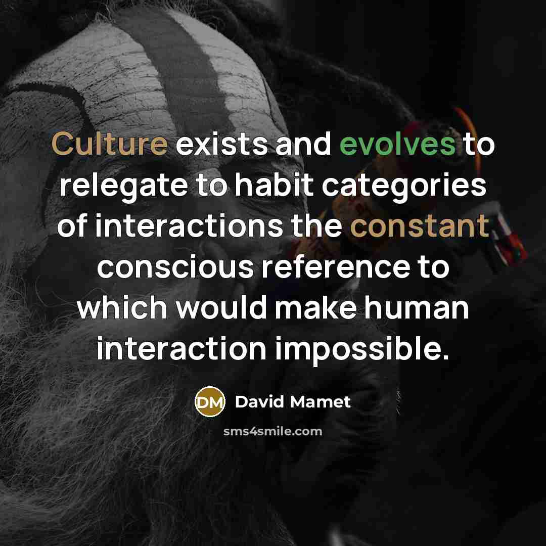“Culture exists and evolves to relegate to habit categories of interactions the constant conscious reference to which would make human interaction impossible.” quote by David Mamet