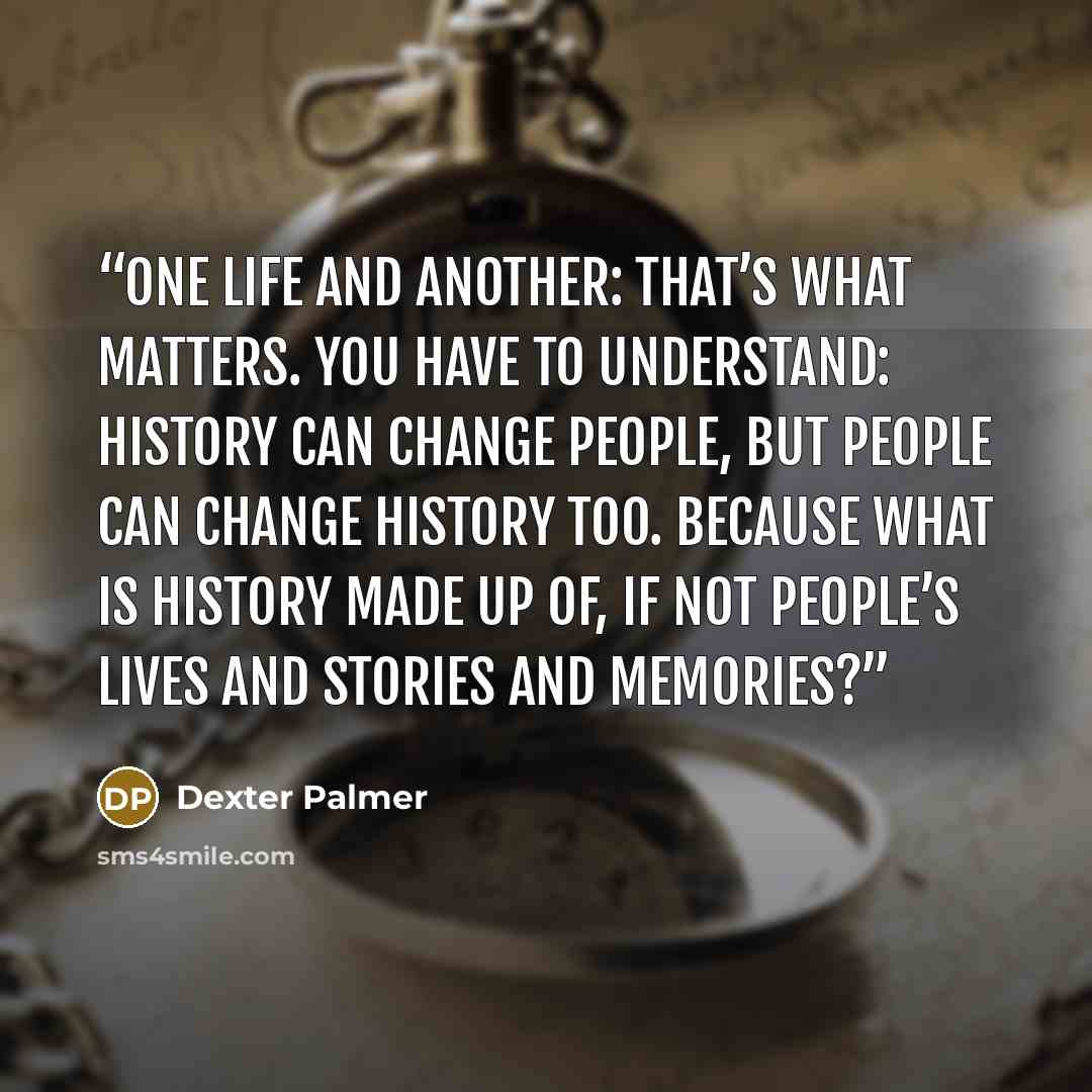 “One life and another: that’s what matters. You have to understand: history can change people, but people can change history too. Because what is history made up of, if not people’s lives and stories and memories?” quote by Dexter Palmer