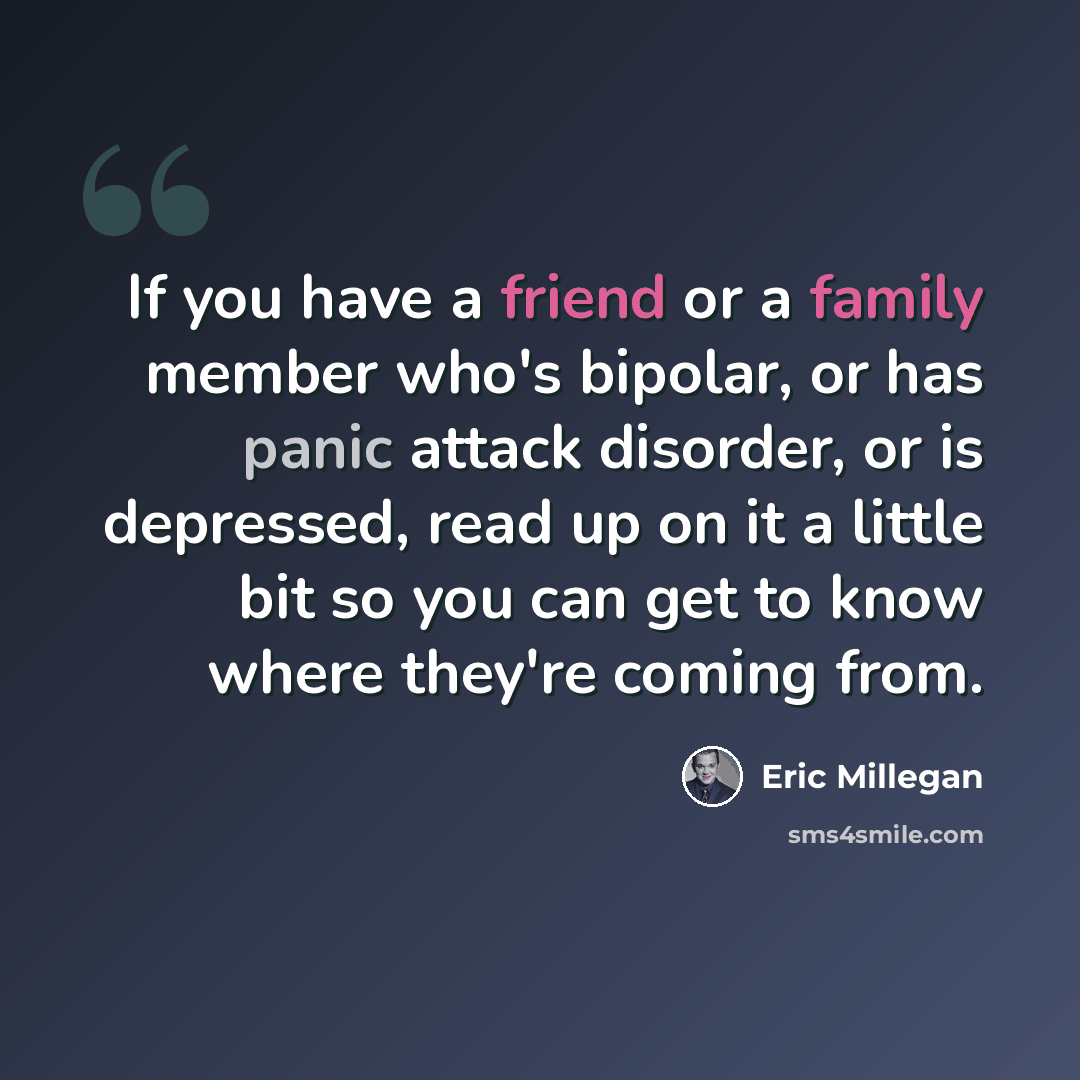 “If you have a friend or a family member who's bipolar, or has panic attack disorder, or is depressed, read up on it a little bit so you can get to know where they're coming from.” quote by Eric Millegan