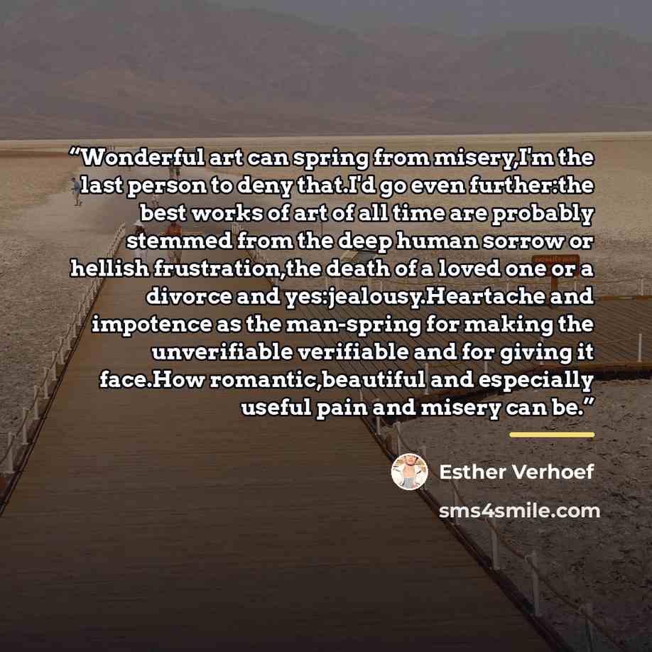 “Wonderful art can spring from misery,I'm the last person to deny that.I'd go even further:the best works of art of all time are probably stemmed from the deep human sorrow or hellish frustration,the death of a loved one or a divorce and yes:jealousy.Heartache and impotence as the man-spring for…” quote by Esther Verhoef