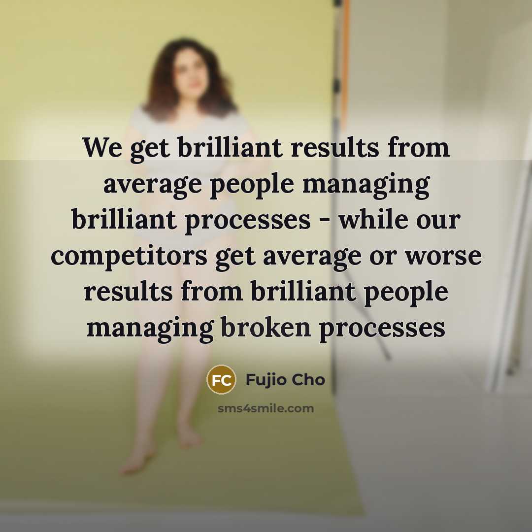 “We get brilliant results from average people managing brilliant processes - while our competitors get average or worse results from brilliant people managing broken processes” quote by Fujio Cho