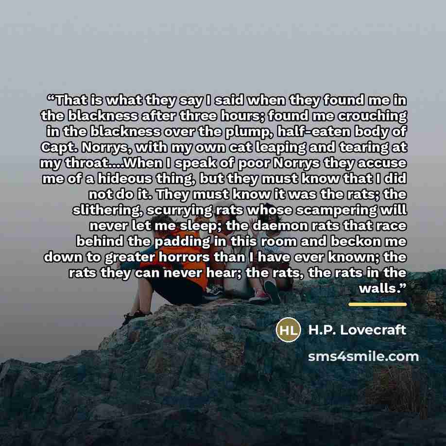 “That is what they say I said when they found me in the blackness after three hours; found me crouching in the blackness over the plump, half-eaten body of Capt. Norrys, with my own cat leaping and tearing at my throat…When I speak of poor Norrys they accuse me of a hideous thing, but they must…” quote by H.P. Lovecraft