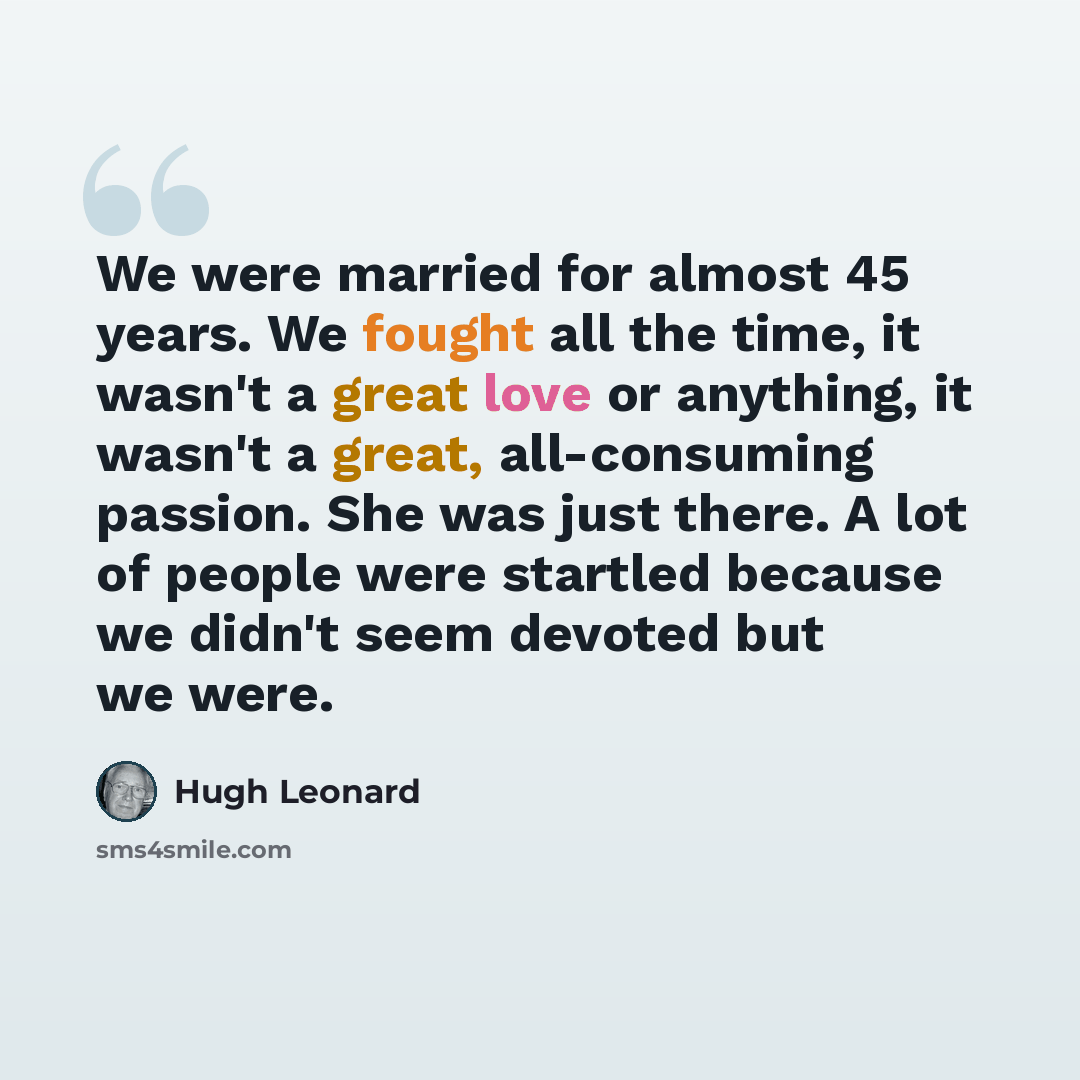 “We were married for almost 45 years. We fought all the time, it wasn't a great love or anything, it wasn't a great, all-consuming passion. She was just there. A lot of people were startled because we didn't seem devoted but we were.” quote by Hugh Leonard