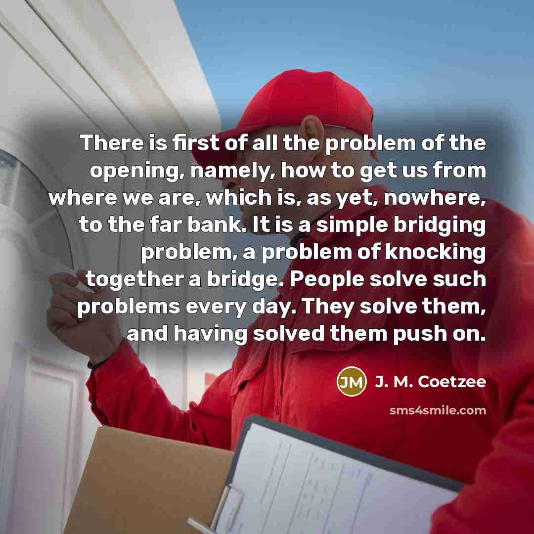 “There is first of all the problem of the opening, namely, how to get us from where we are, which is, as yet, nowhere, to the far bank. It is a simple bridging problem, a problem of knocking together a bridge. People solve such problems every day. They solve them, and having solved them push on.” quote by J. M. Coetzee