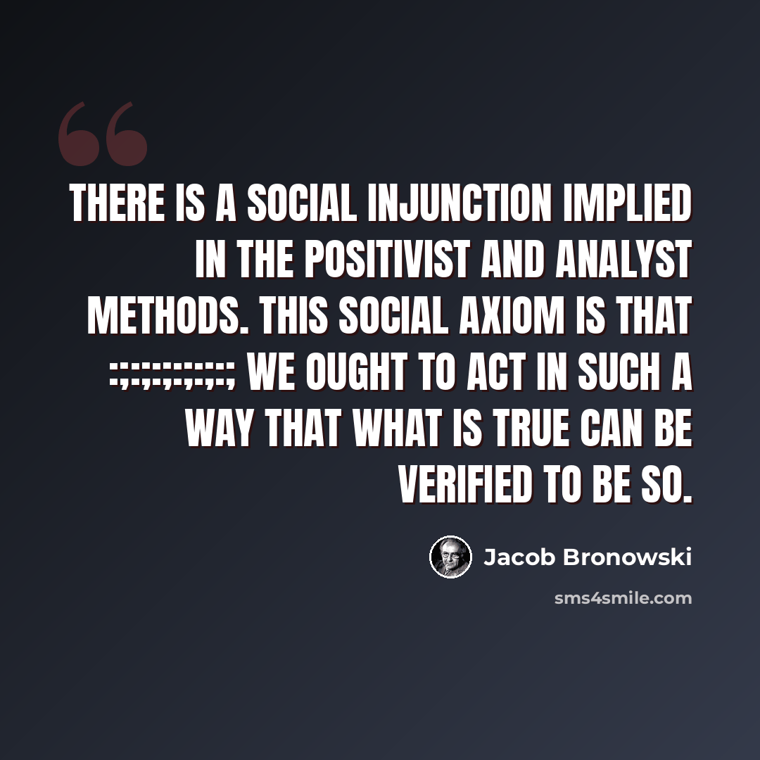 “There is a social injunction implied in the positivist and analyst methods. This social axiom is that :;:;:;:;:;:; We OUGHT to act in such a way that what IS true can be verified to be so.” quote by Jacob Bronowski