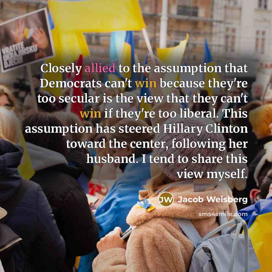 “Closely allied to the assumption that Democrats can't win because they're too secular is the view that they can't win if they're too liberal. This assumption has steered Hillary Clinton toward the center, following her husband. I tend to share this view myself.” quote by Jacob Weisberg