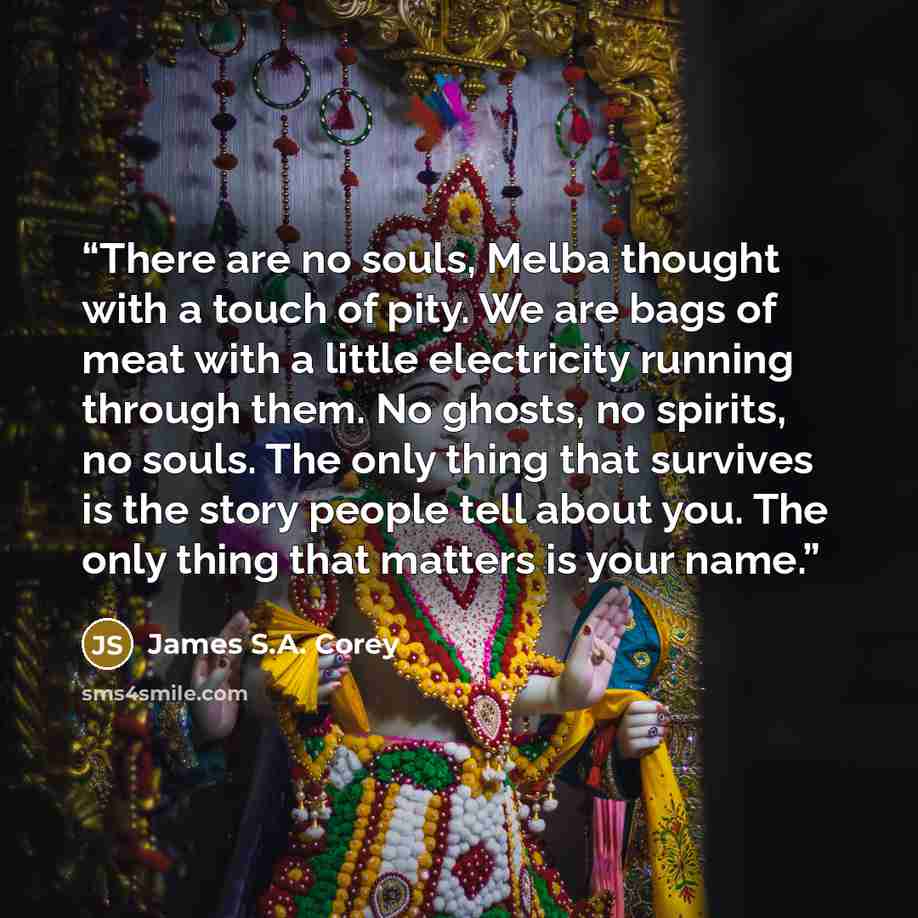 “There are no souls, Melba thought with a touch of pity. We are bags of meat with a little electricity running through them. No ghosts, no spirits, no souls. The only thing that survives is the story people tell about you. The only thing that matters is your name.” quote by James S.A. Corey