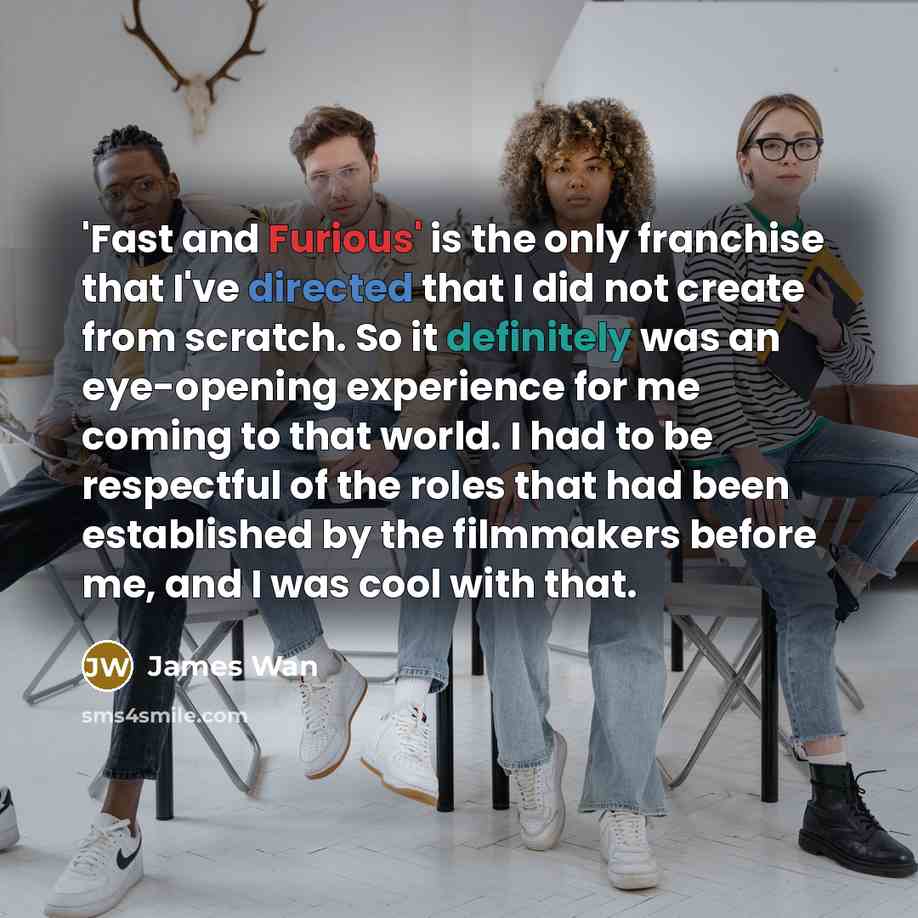 “'Fast and Furious' is the only franchise that I've directed that I did not create from scratch. So it definitely was an eye-opening experience for me coming to that world. I had to be respectful of the roles that had been established by the filmmakers before me, and I was cool with that.” quote by James Wan