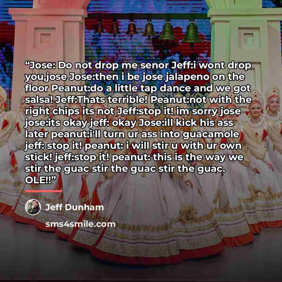 “Jose: Do not drop me senor Jeff:i wont drop you,jose Jose:then i be jose jalapeno on the floor Peanut:do a little tap dance and we got salsa! Jeff:Thats terrible! Peanut:not with the right chips its not Jeff:stop it! im sorry jose jose:its okay jeff: okay Jose:ill kick his ass later peanut:i'll…” quote by Jeff Dunham