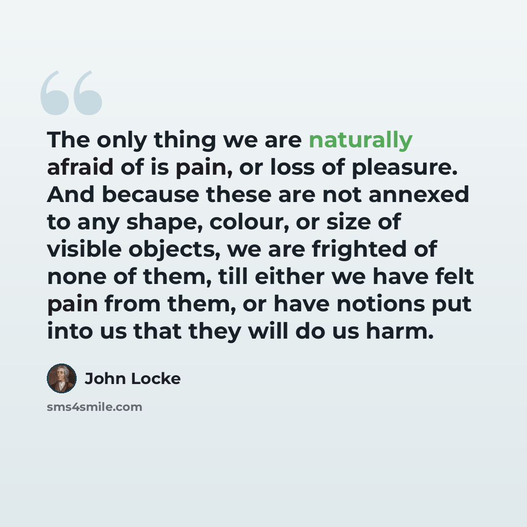 “The only thing we are naturally afraid of is pain, or loss of pleasure. And because these are not annexed to any shape, colour, or size of visible objects, we are frighted of none of them, till either we have felt pain from them, or have notions put into us that they will do us harm.” quote by John Locke