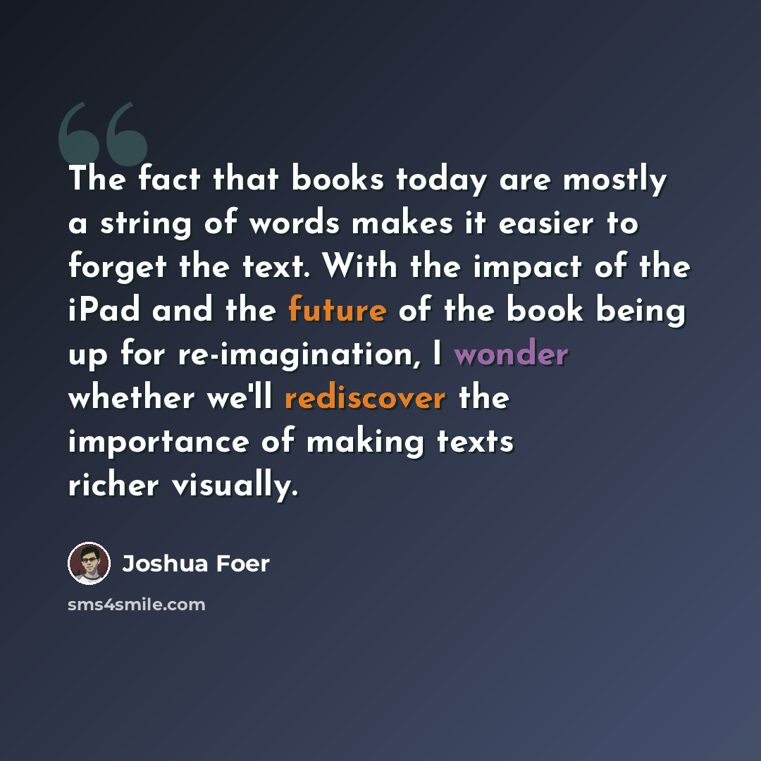 “The fact that books today are mostly a string of words makes it easier to forget the text. With the impact of the iPad and the future of the book being up for re-imagination, I wonder whether we'll rediscover the importance of making texts richer visually.” quote by Joshua Foer