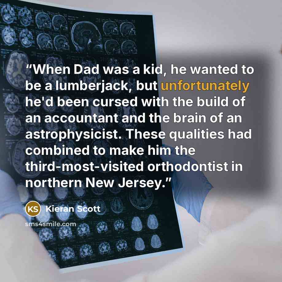 “When Dad was a kid, he wanted to be a lumberjack, but unfortunately he'd been cursed with the build of an accountant and the brain of an astrophysicist. These qualities had combined to make him the third-most-visited orthodontist in northern New Jersey.” quote by Kieran Scott
