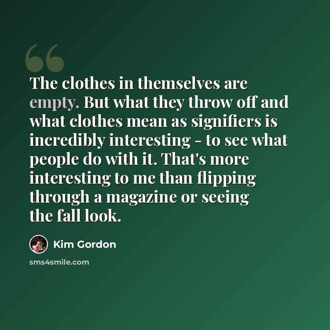 “The clothes in themselves are empty. But what they throw off and what clothes mean as signifiers is incredibly interesting - to see what people do with it. That's more interesting to me than flipping through a magazine or seeing the fall look.” quote by Kim Gordon