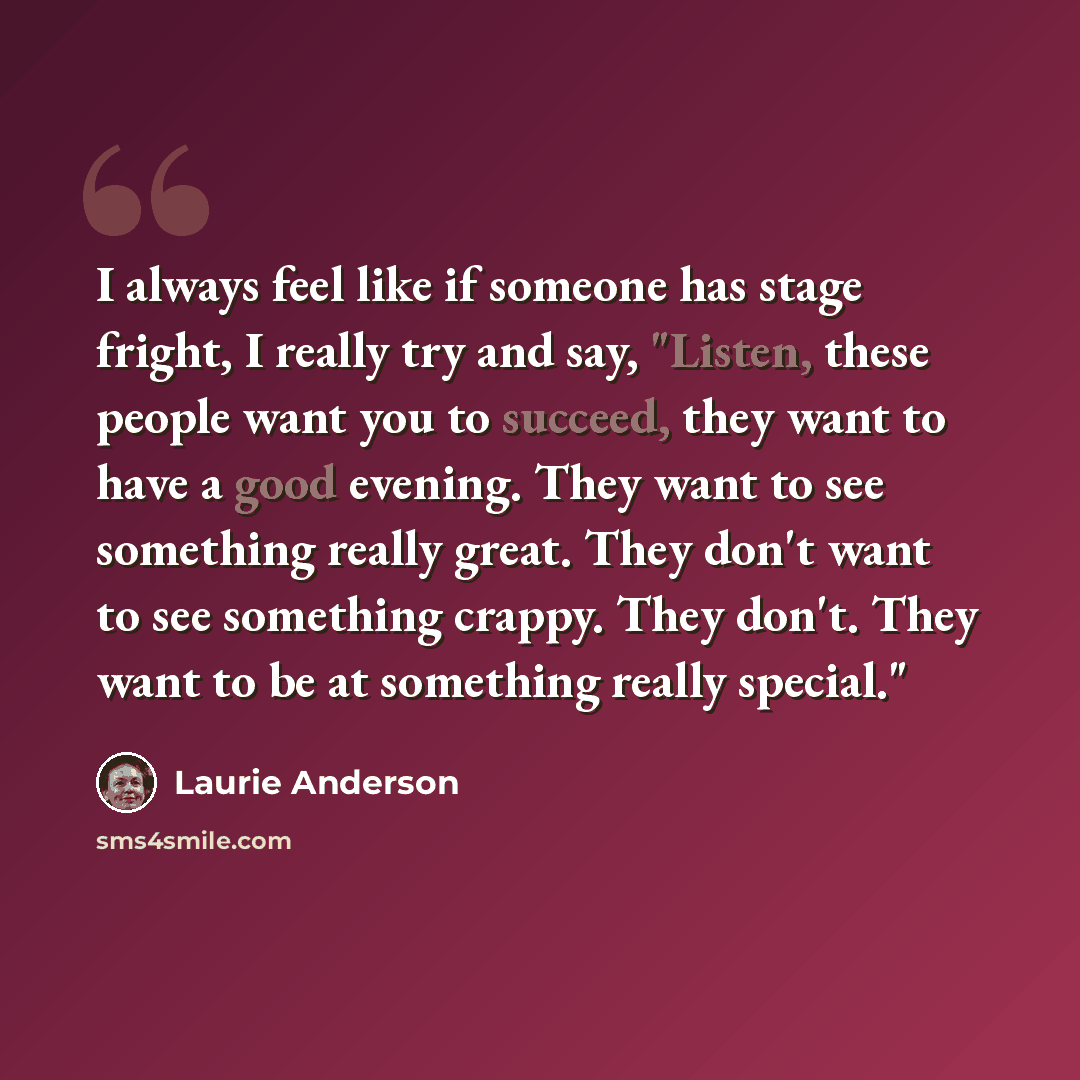 “I always feel like if someone has stage fright, I really try and say, "Listen, these people want you to succeed, they want to have a good evening. They want to see something really great. They don't want to see something crappy. They don't. They want to be at something really special."” quote by Laurie Anderson