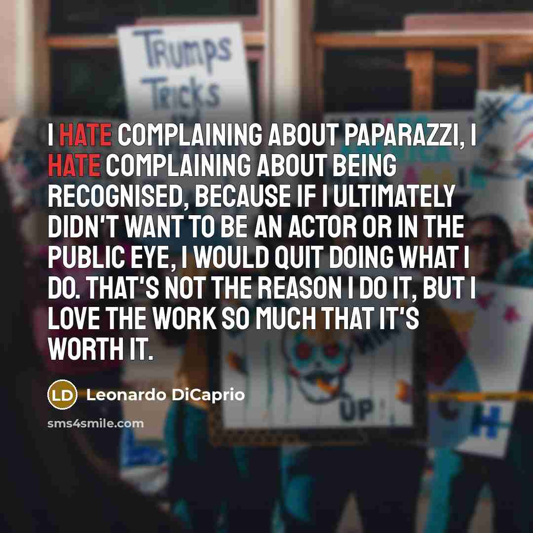 “I hate complaining about paparazzi, I hate complaining about being recognised, because if I ultimately didn't want to be an actor or in the public eye, I would quit doing what I do. That's not the reason I do it, but I love the work so much that it's worth it.” quote by Leonardo DiCaprio
