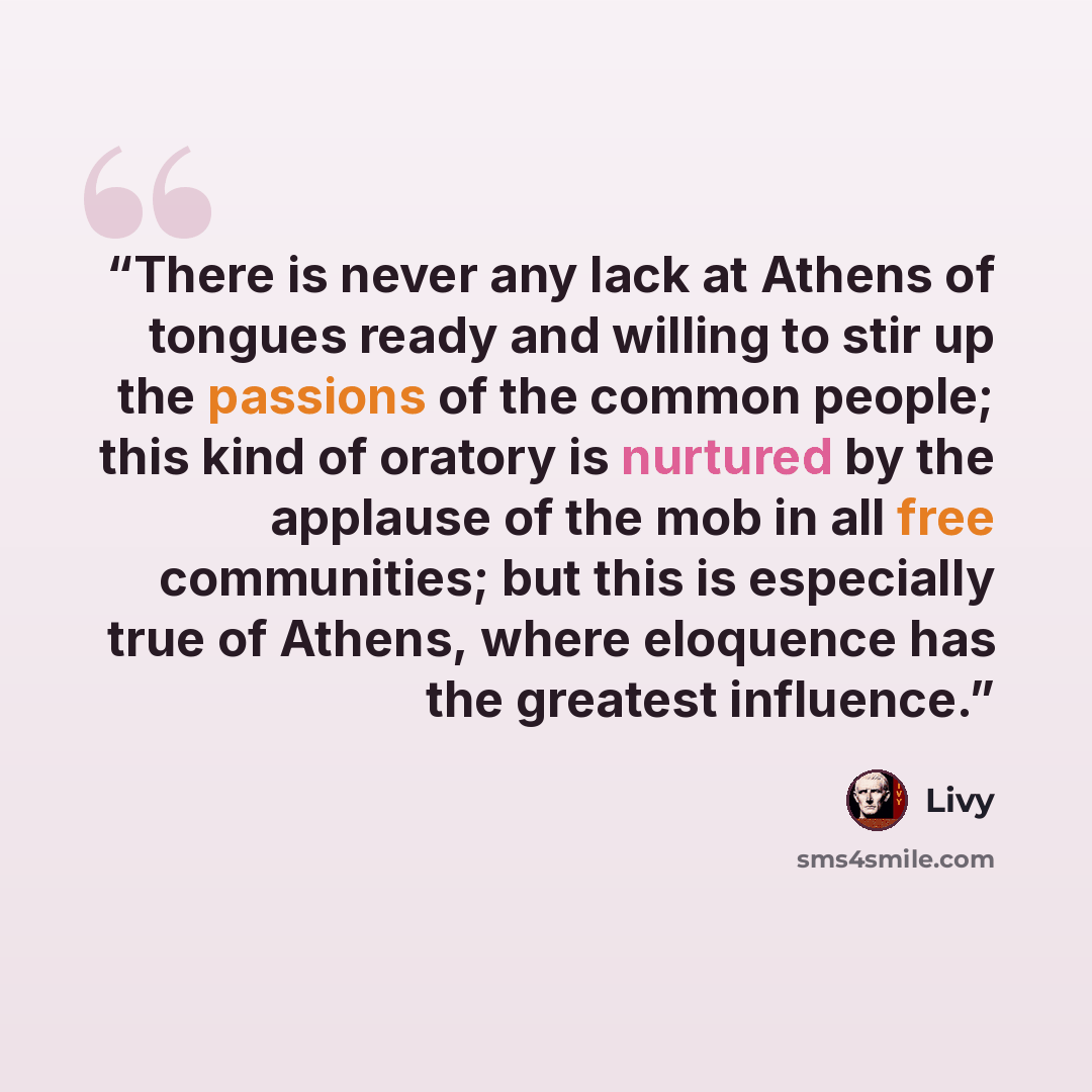 “There is never any lack at Athens of tongues ready and willing to stir up the passions of the common people; this kind of oratory is nurtured by the applause of the mob in all free communities; but this is especially true of Athens, where eloquence has the greatest influence.” quote by Livy