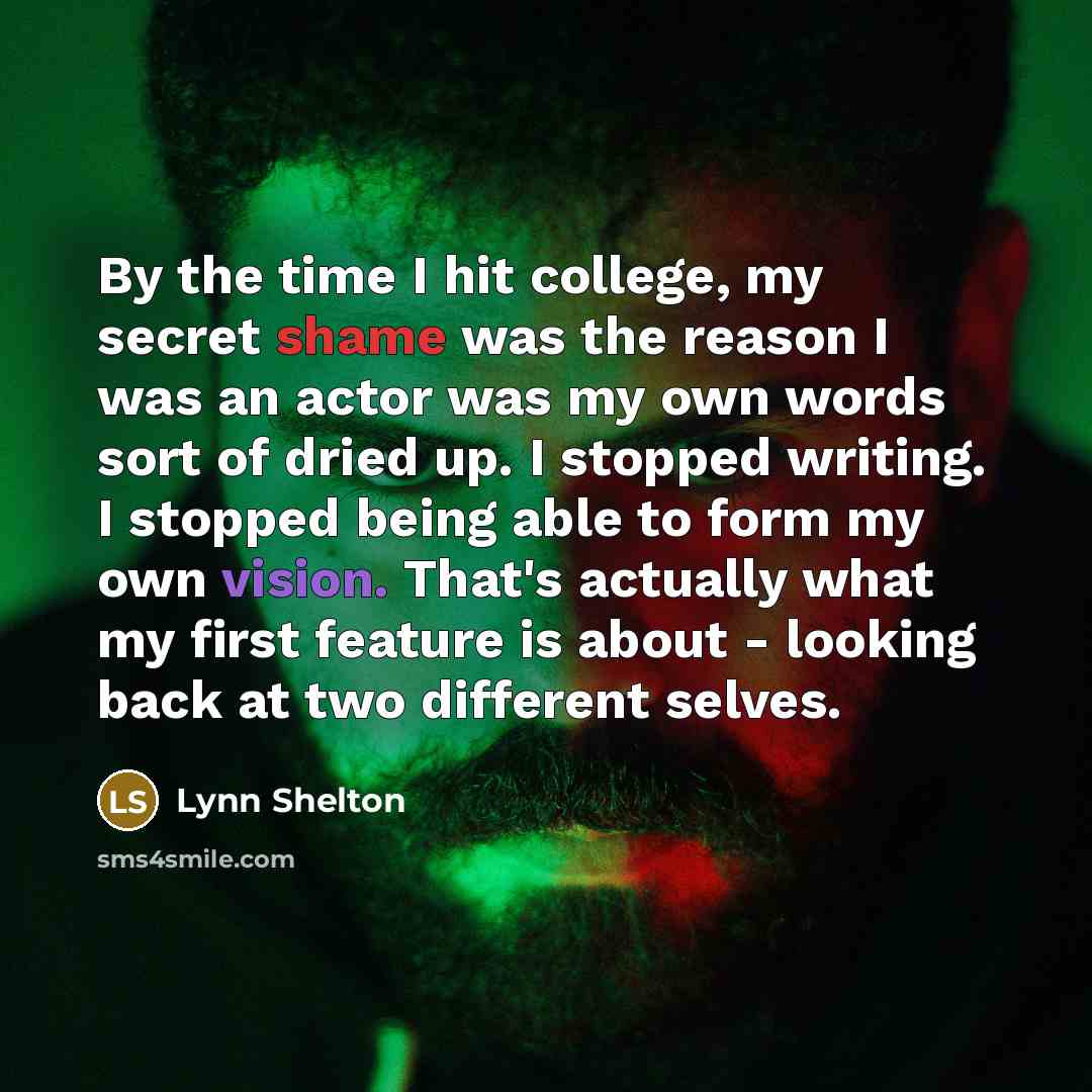 “By the time I hit college, my secret shame was the reason I was an actor was my own words sort of dried up. I stopped writing. I stopped being able to form my own vision. That's actually what my first feature is about - looking back at two different selves.” quote by Lynn Shelton