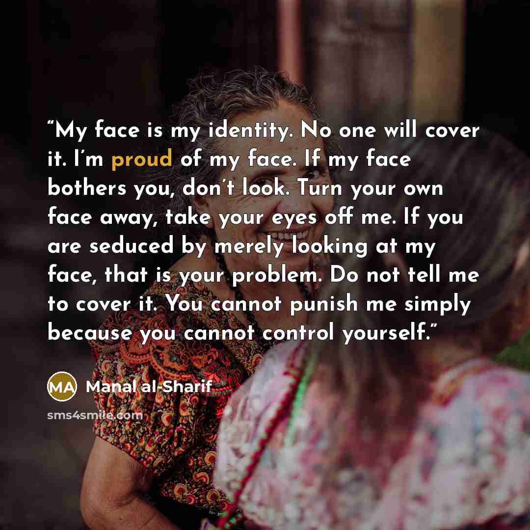 “My face is my identity. No one will cover it. I’m proud of my face. If my face bothers you, don’t look. Turn your own face away, take your eyes off me. If you are seduced by merely looking at my face, that is your problem. Do not tell me to cover it. You cannot punish me simply because you cannot…” quote by Manal al-Sharif