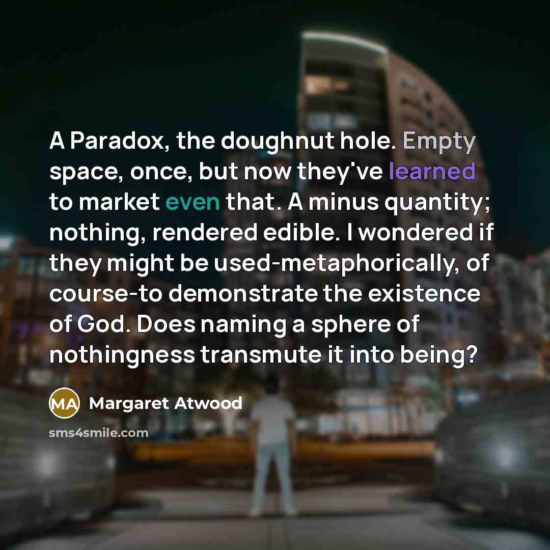 “A Paradox, the doughnut hole. Empty space, once, but now they've learned to market even that. A minus quantity; nothing, rendered edible. I wondered if they might be used-metaphorically, of course-to demonstrate the existence of God. Does naming a sphere of nothingness transmute it into being?” quote by Margaret Atwood