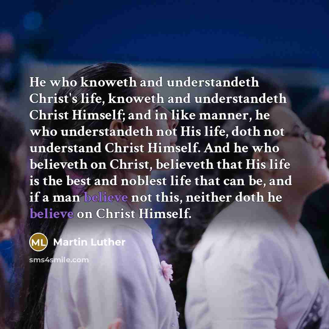 “He who knoweth and understandeth Christ's life, knoweth and understandeth Christ Himself; and in like manner, he who understandeth not His life, doth not understand Christ Himself. And he who believeth on Christ, believeth that His life is the best and noblest life that can be, and if a man…” quote by Martin Luther