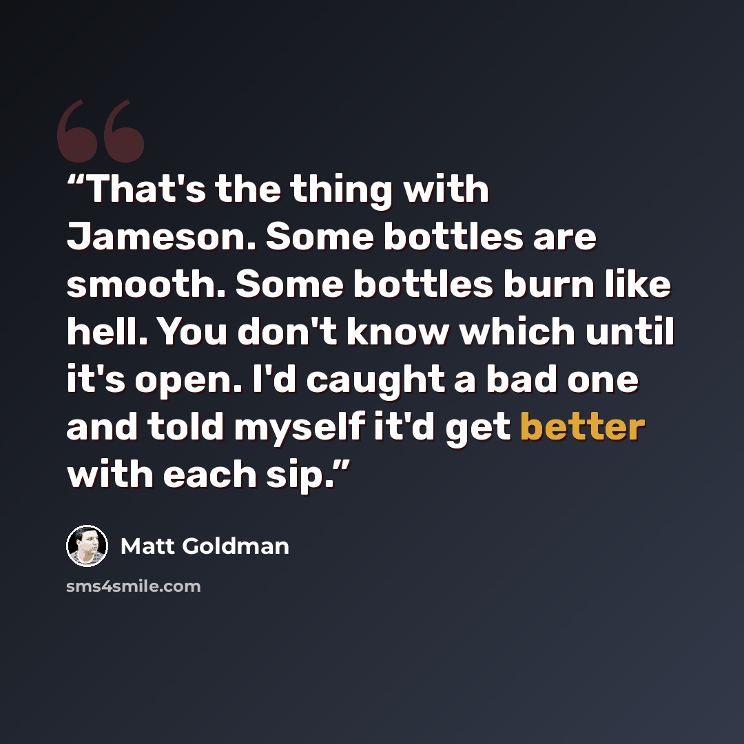 “That's the thing with Jameson. Some bottles are smooth. Some bottles burn like hell. You don't know which until it's open. I'd caught a bad one and told myself it'd get better with each sip.” quote by Matt Goldman