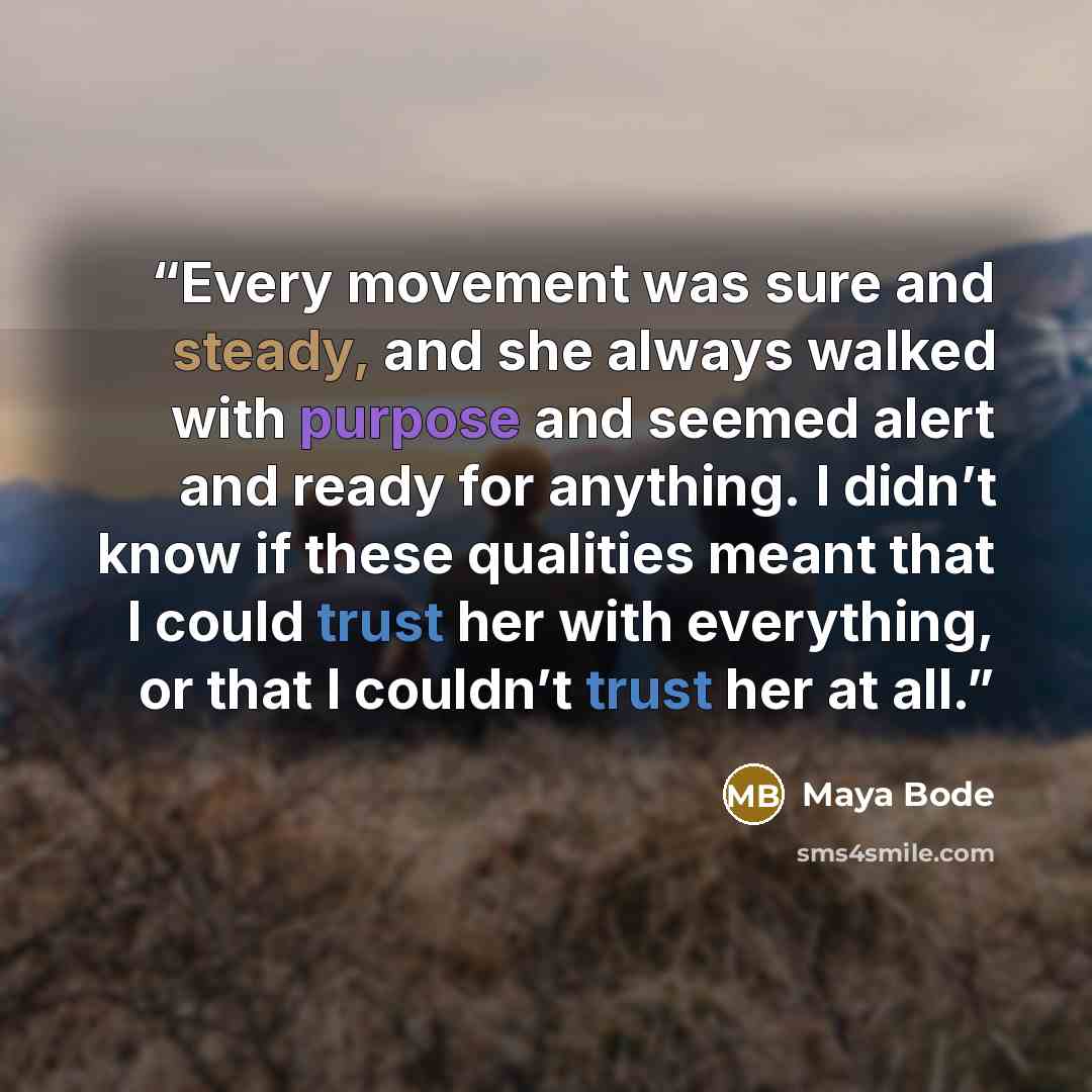 “Every movement was sure and steady, and she always walked with purpose and seemed alert and ready for anything. I didn’t know if these qualities meant that I could trust her with everything, or that I couldn’t trust her at all.” quote by Maya Bode