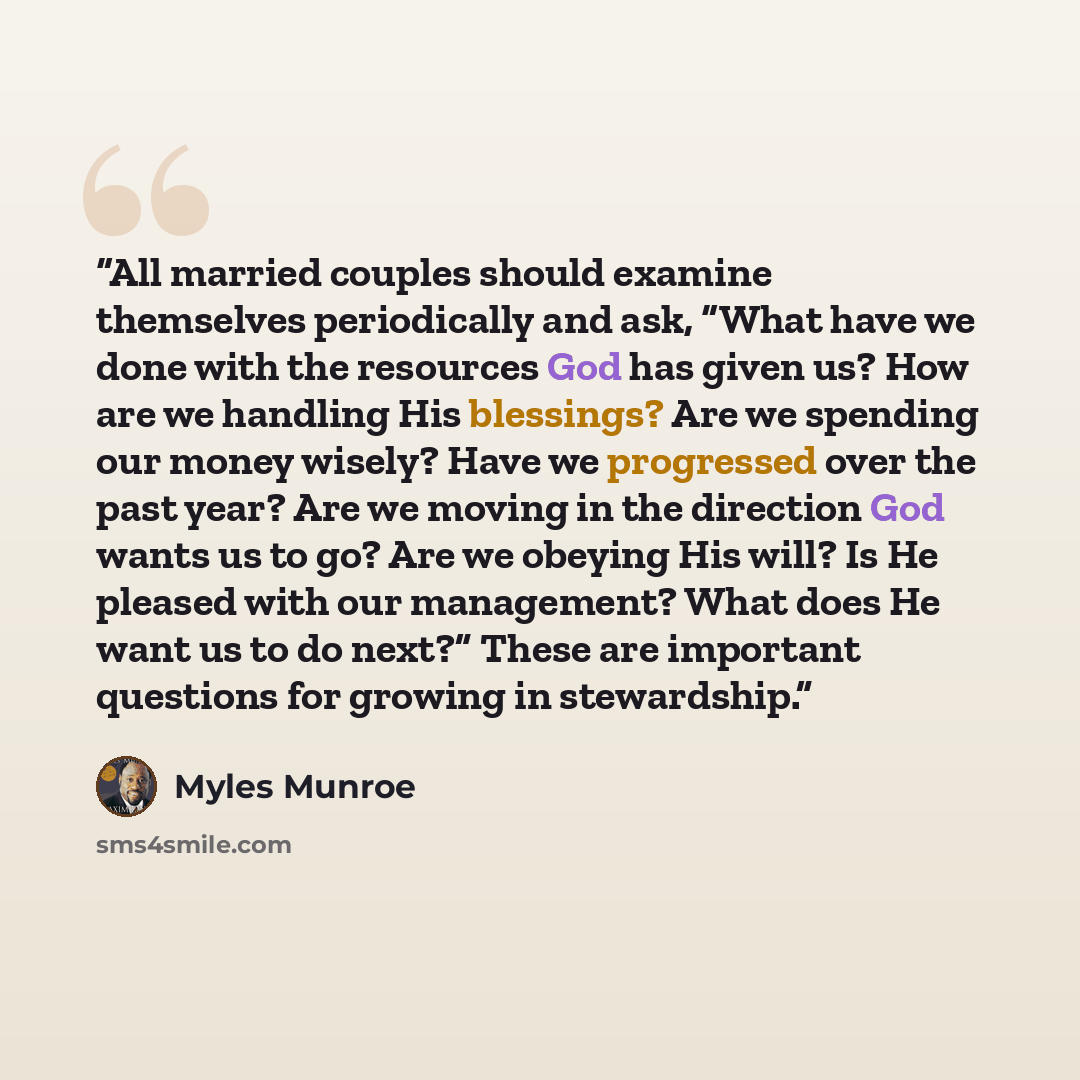 “All married couples should examine themselves periodically and ask, “What have we done with the resources God has given us? How are we handling His blessings? Are we spending our money wisely? Have we progressed over the past year? Are we moving in the direction God wants us to go? Are we obeying…” quote by Myles Munroe