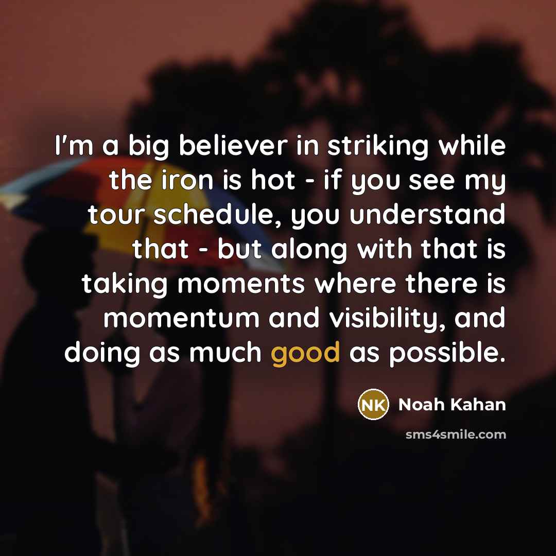 “I'm a big believer in striking while the iron is hot - if you see my tour schedule, you understand that - but along with that is taking moments where there is momentum and visibility, and doing as much good as possible.” quote by Noah Kahan
