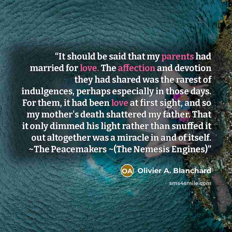 “It should be said that my parents had married for love. The affection and devotion they had shared was the rarest of indulgences, perhaps especially in those days. For them, it had been love at first sight, and so my mother's death shattered my father. That it only dimmed his light rather than…” quote by Olivier A. Blanchard