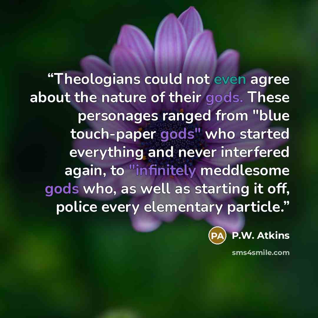 “Theologians could not even agree about the nature of their gods. These personages ranged from "blue touch-paper gods" who started everything and never interfered again, to "infinitely meddlesome gods who, as well as starting it off, police every elementary particle.” quote by P.W. Atkins