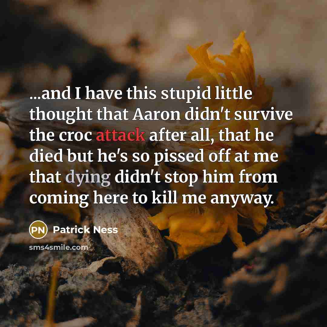 “...and I have this stupid little thought that Aaron didn't survive the croc attack after all, that he died but he's so pissed off at me that dying didn't stop him from coming here to kill me anyway.” quote by Patrick Ness