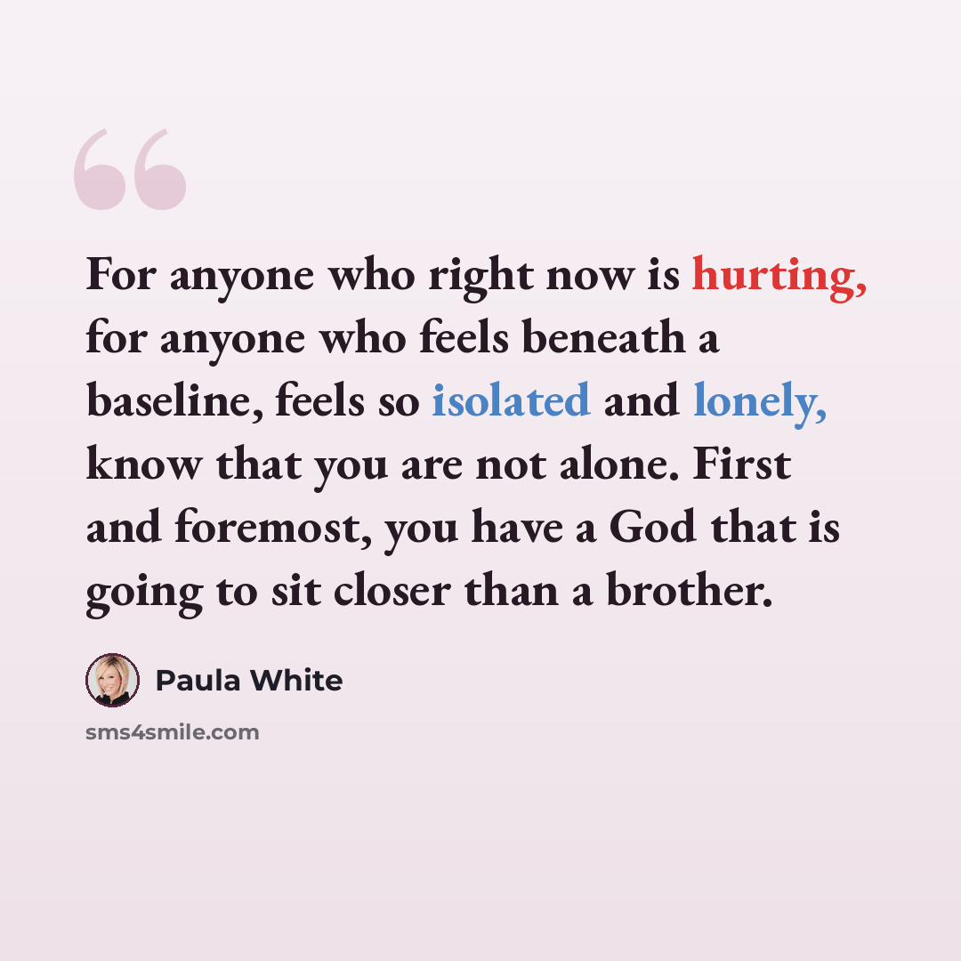 “For anyone who right now is hurting, for anyone who feels beneath a baseline, feels so isolated and lonely, know that you are not alone. First and foremost, you have a God that is going to sit closer than a brother.” quote by Paula White