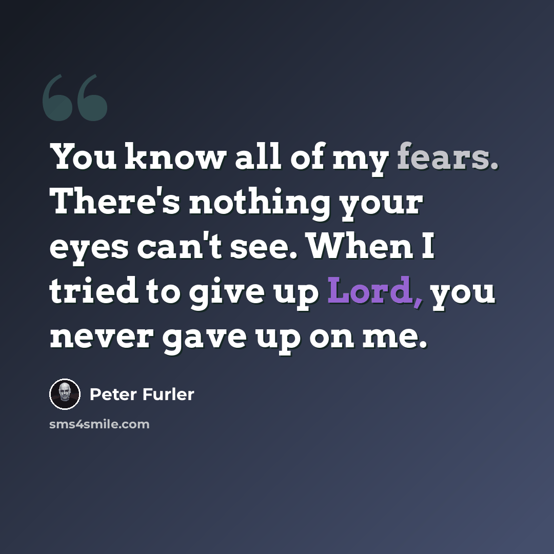 “You know all of my fears. There's nothing your eyes can't see. When I tried to give up Lord, you never gave up on me.” quote by Peter Furler