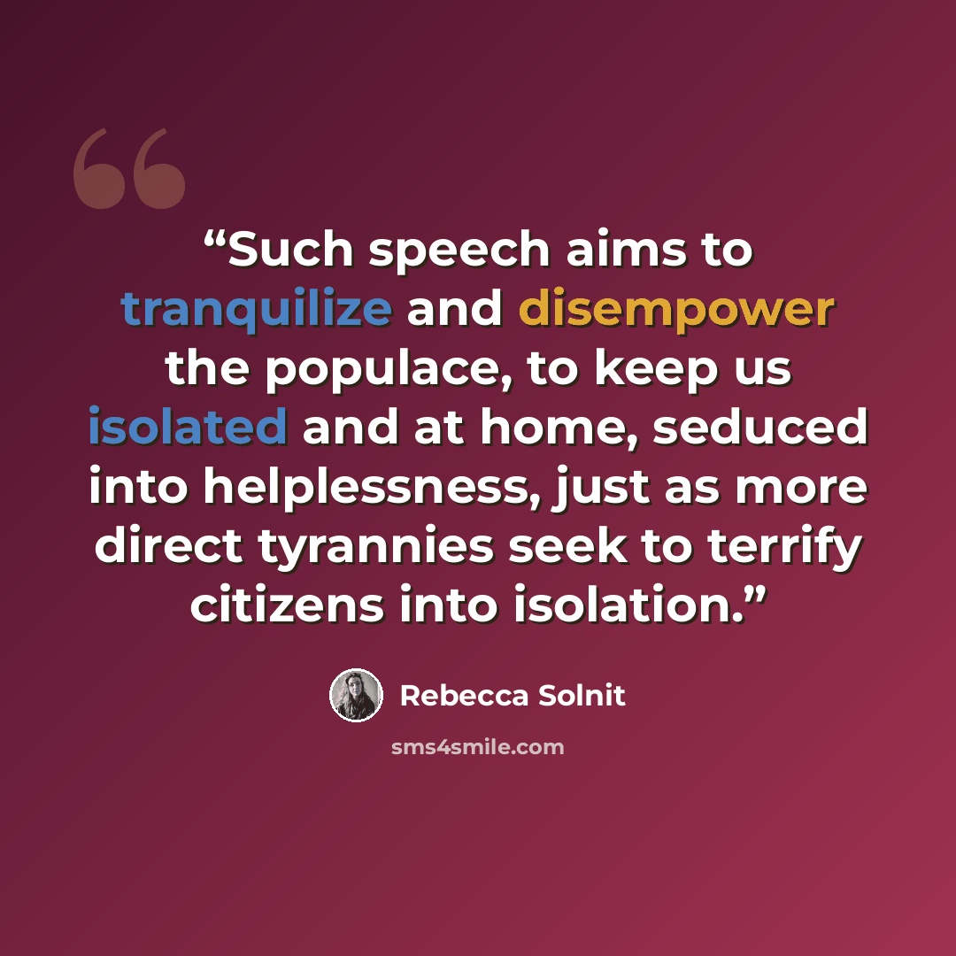 “Such speech aims to tranquilize and disempower the populace, to keep us isolated and at home, seduced into helplessness, just as more direct tyrannies seek to terrify citizens into isolation.” quote by Rebecca Solnit