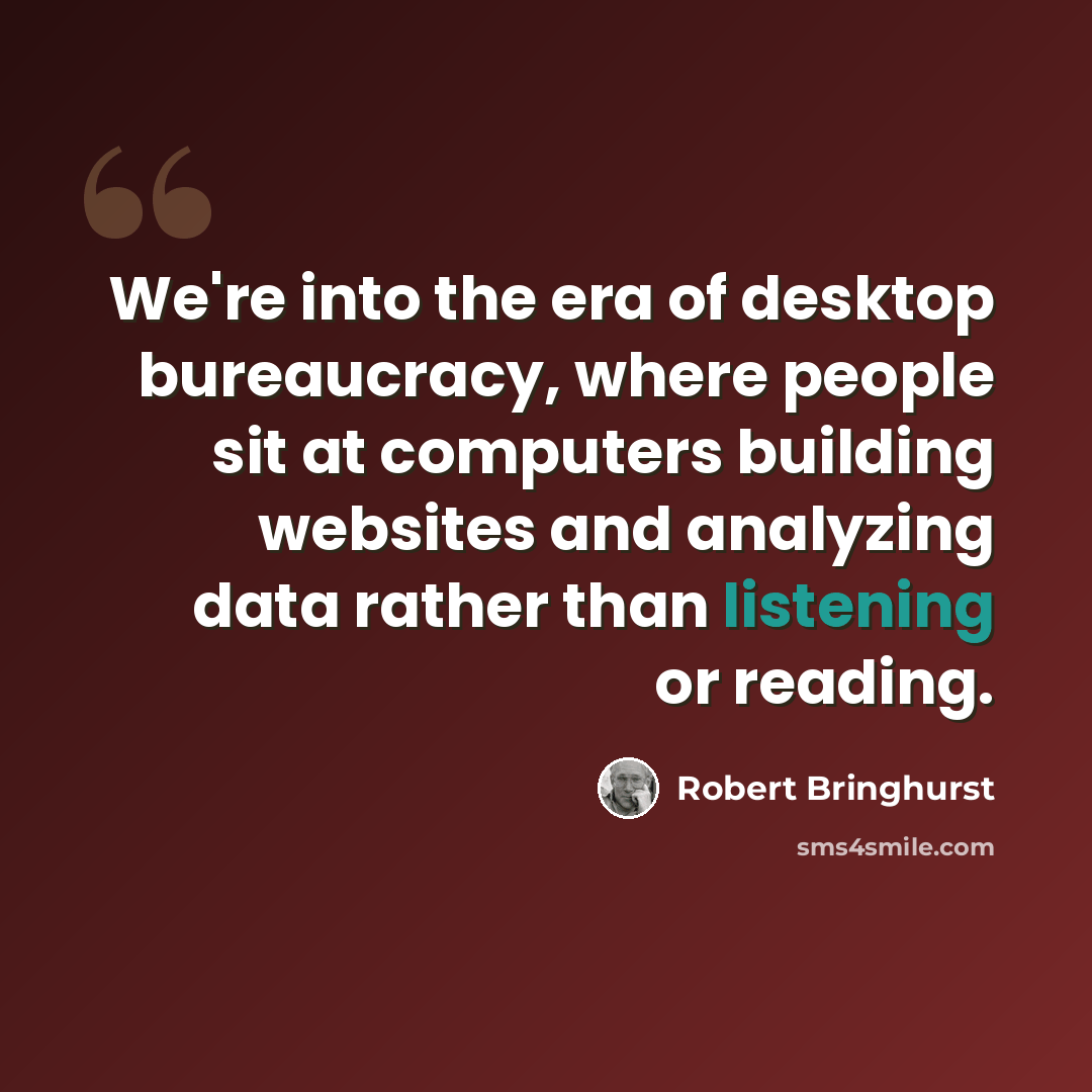 “We're into the era of desktop bureaucracy, where people sit at computers building websites and analyzing data rather than listening or reading.” quote by Robert Bringhurst