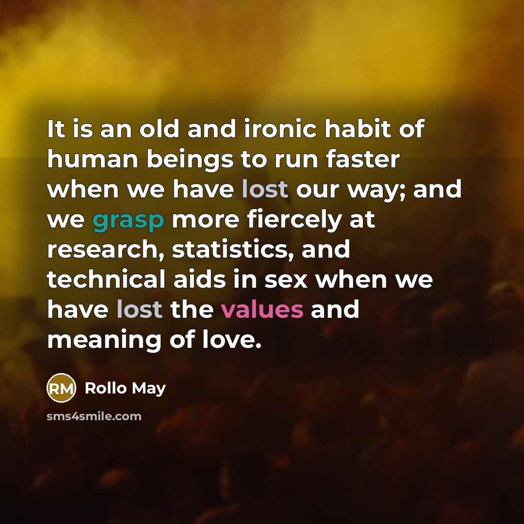 “It is an old and ironic habit of human beings to run faster when we have lost our way; and we grasp more fiercely at research, statistics, and technical aids in sex when we have lost the values and meaning of love.” quote by Rollo May