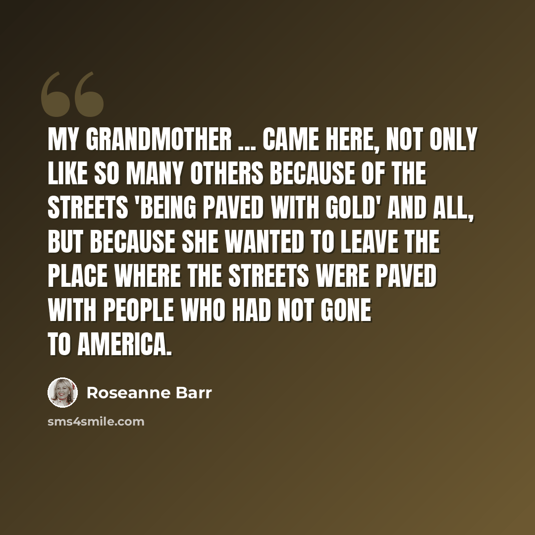 “My grandmother ... came here, not only like so many others because of the streets 'being paved with gold' and all, but because she wanted to leave the place where the streets were paved with people who had not gone to America.” quote by Roseanne Barr