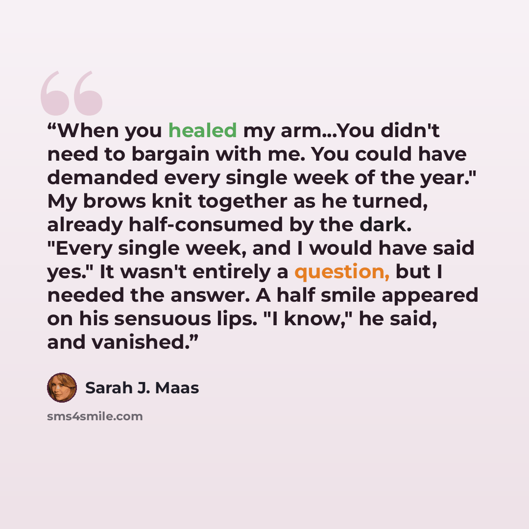 “When you healed my arm...You didn't need to bargain with me. You could have demanded every single week of the year." My brows knit together as he turned, already half-consumed by the dark. "Every single week, and I would have said yes." It wasn't entirely a question, but I needed the answer. A…” quote by Sarah J. Maas