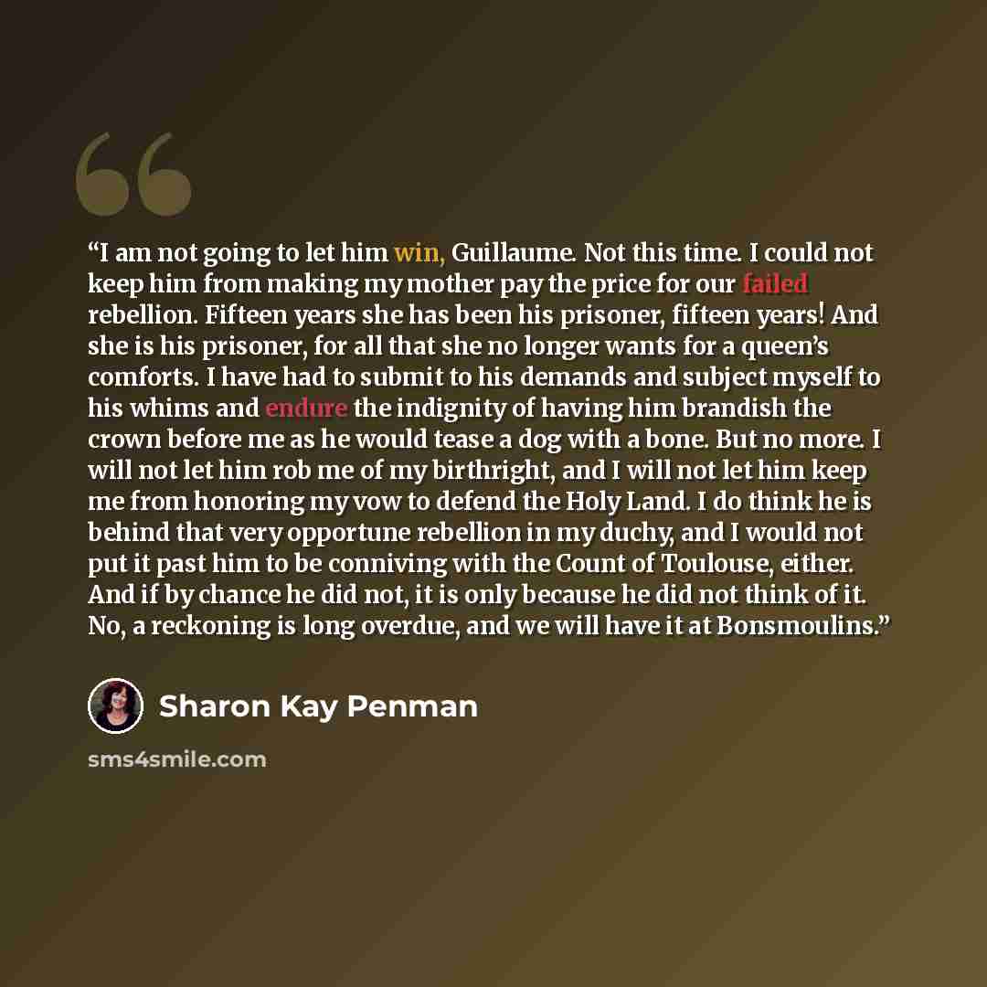 “I am not going to let him win, Guillaume. Not this time. I could not keep him from making my mother pay the price for our failed rebellion. Fifteen years she has been his prisoner, fifteen years! And she is his prisoner, for all that she no longer wants for a queen’s comforts. I have had to submit…” quote by Sharon Kay Penman