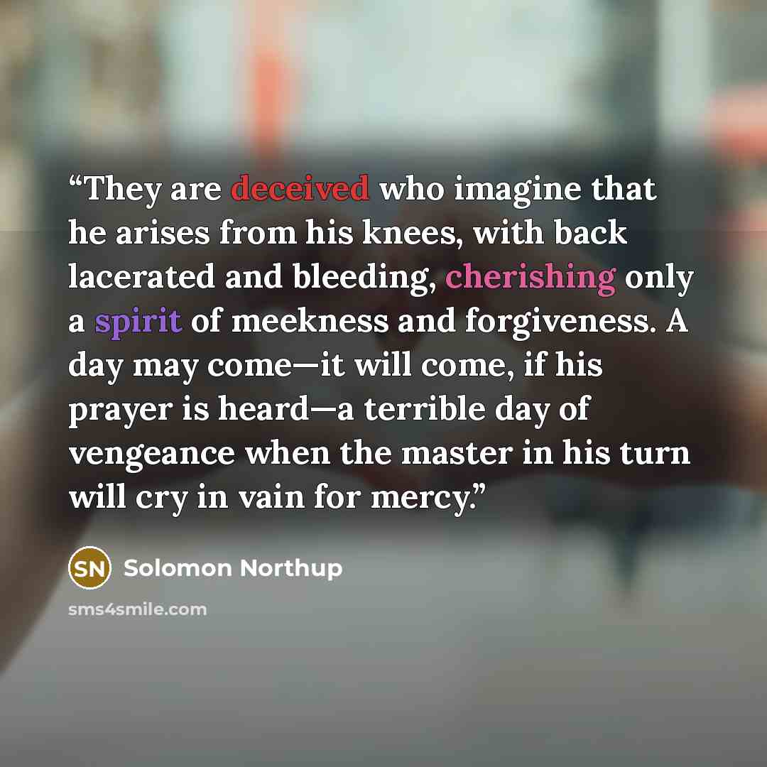 “They are deceived who imagine that he arises from his knees, with back lacerated and bleeding, cherishing only a spirit of meekness and forgiveness. A day may come—it will come, if his prayer is heard—a terrible day of vengeance when the master in his turn will cry in vain for mercy.” quote by Solomon Northup
