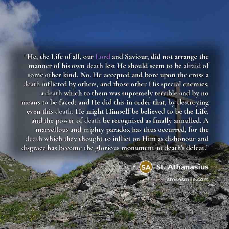 “He, the Life of all, our Lord and Saviour, did not arrange the manner of his own death lest He should seem to be afraid of some other kind. No. He accepted and bore upon the cross a death inflicted by others, and those other His special enemies, a death which to them was supremely terrible and by…” quote by St. Athanasius